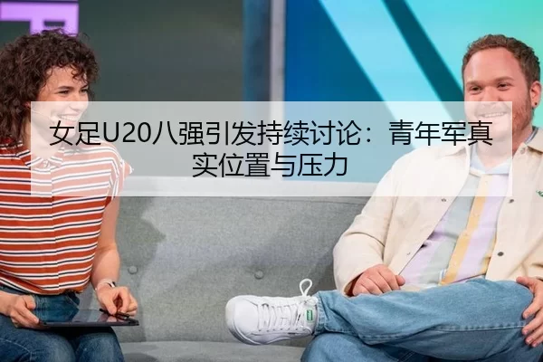 女足U20八强引发持续讨论:青年军真实位置与压力