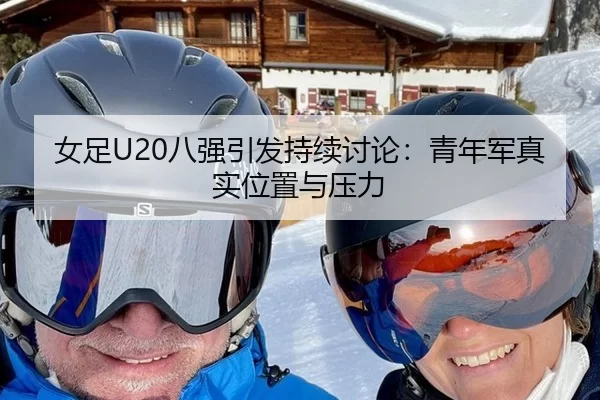 女足U20八强引发持续讨论:青年军真实位置与压力
