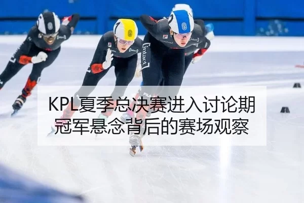 KPL夏季总决赛进入讨论期 冠军悬念背后的赛场观察
